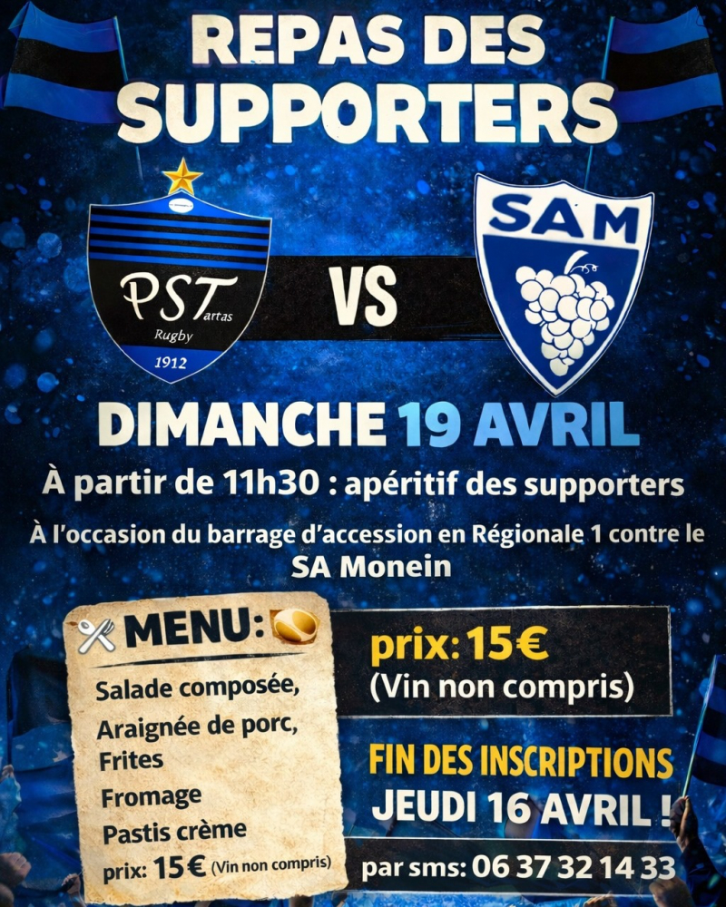 Affiche du Repas des Supporters du PST Tartas Rugby pour le match de barrage contre le SA Monein. Dimanche 19 avril &agrave; partir de 11h30. Menu &agrave; 15&euro; comprenant salade, araign&eacute;e de porc, frites, fromage et pastis cr&egrave;me. Inscriptions par SMS au 06 37 32 14 33 avant le 16 avril.